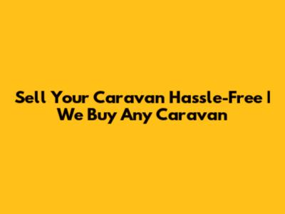 Sell Your Caravan Hassle-Free | We Buy Any Caravan