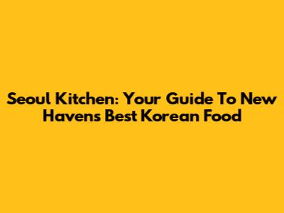 Seoul Kitchen: Your Guide To New Haven's Best Korean Food