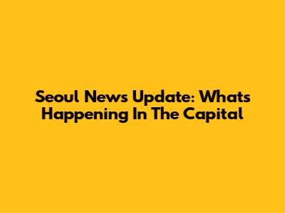 Seoul News Update: What's Happening In The Capital