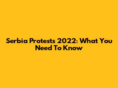 Serbia Protests 2022: What You Need To Know