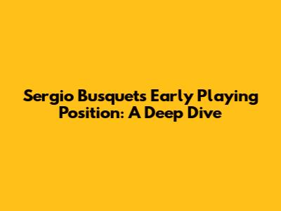 Sergio Busquets' Early Playing Position: A Deep Dive