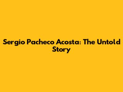 Sergio Pacheco Acosta: The Untold Story
