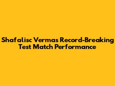 Shafalisc Verma's Record-Breaking Test Match Performance