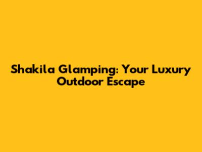 Shakila Glamping: Your Luxury Outdoor Escape