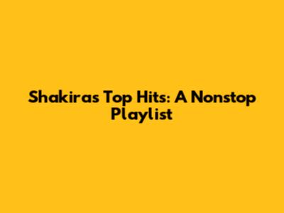 Shakira's Top Hits: A Nonstop Playlist