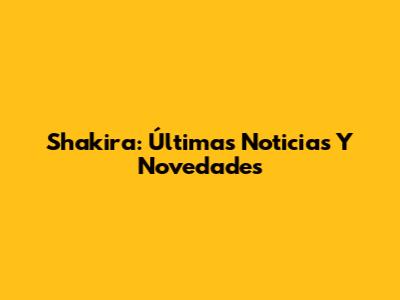 Shakira: Últimas Noticias Y Novedades