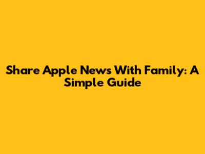 Share Apple News With Family: A Simple Guide
