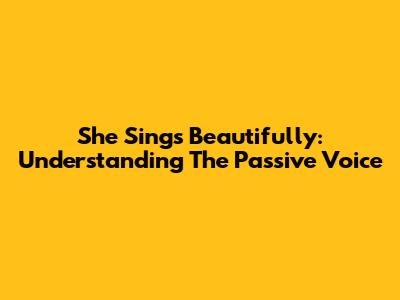 She Sings Beautifully: Understanding The Passive Voice