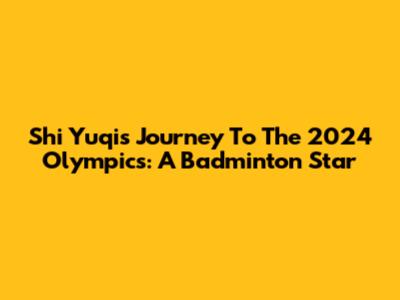 Shi Yuqi's Journey To The 2024 Olympics: A Badminton Star