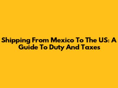 Shipping From Mexico To The US: A Guide To Duty And Taxes