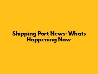 Shipping Port News: What's Happening Now