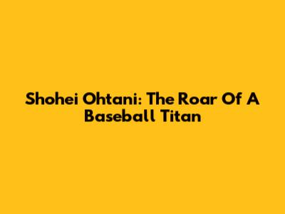 Shohei Ohtani: The Roar Of A Baseball Titan