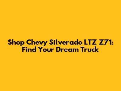 Shop Chevy Silverado LTZ Z71: Find Your Dream Truck