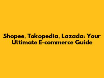 Shopee, Tokopedia, Lazada: Your Ultimate E-commerce Guide