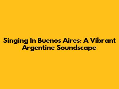 Singing In Buenos Aires: A Vibrant Argentine Soundscape