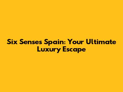 Six Senses Spain: Your Ultimate Luxury Escape