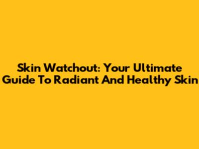 Skin Watchout: Your Ultimate Guide To Radiant And Healthy Skin