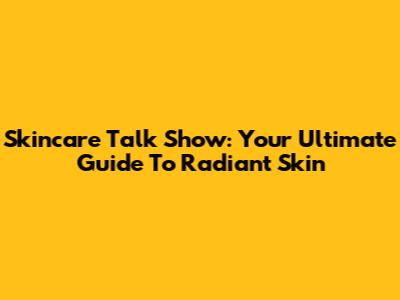 Skincare Talk Show: Your Ultimate Guide To Radiant Skin