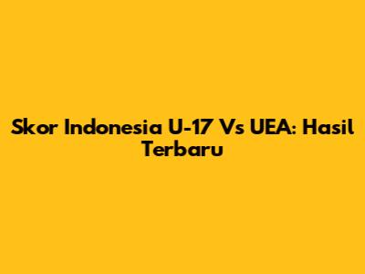 Skor Indonesia U-17 Vs UEA: Hasil Terbaru