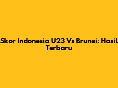 Skor Indonesia U23 Vs Brunei: Hasil Terbaru