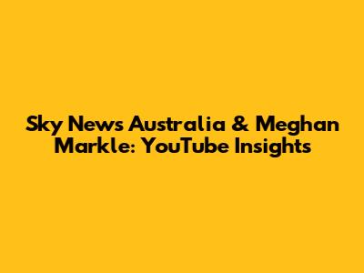Sky News Australia & Meghan Markle: YouTube Insights