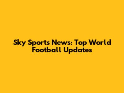 Sky Sports News: Top World Football Updates