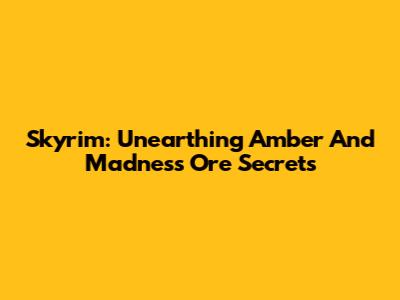 Skyrim: Unearthing Amber And Madness Ore Secrets