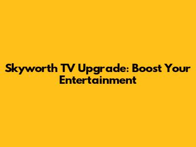 Skyworth TV Upgrade: Boost Your Entertainment
