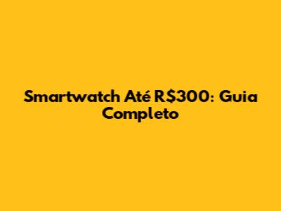 Smartwatch Até R$300: Guia Completo