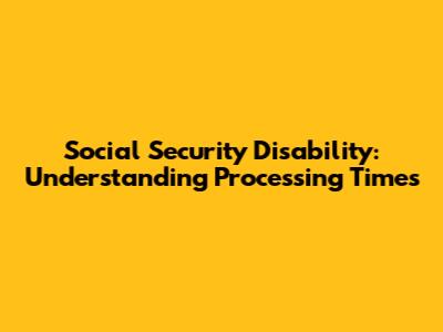 Social Security Disability: Understanding Processing Times