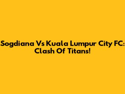 Sogdiana Vs Kuala Lumpur City FC: Clash Of Titans!