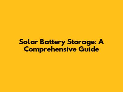 Solar Battery Storage: A Comprehensive Guide