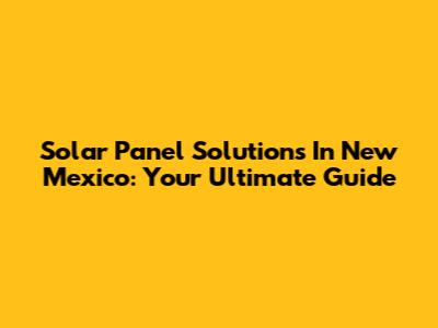 Solar Panel Solutions In New Mexico: Your Ultimate Guide