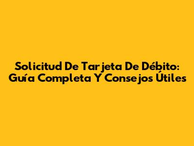 Solicitud De Tarjeta De Débito: Guía Completa Y Consejos Útiles
