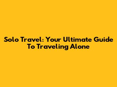 Solo Travel: Your Ultimate Guide To Traveling Alone