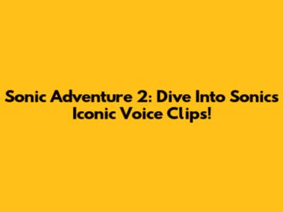 Sonic Adventure 2: Dive Into Sonic's Iconic Voice Clips!