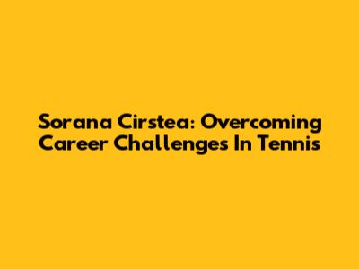 Sorana Cirstea: Overcoming Career Challenges In Tennis