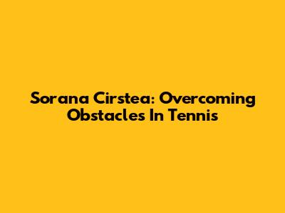 Sorana Cirstea: Overcoming Obstacles In Tennis