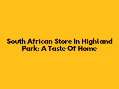 South African Store In Highland Park: A Taste Of Home