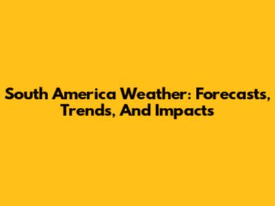 South America Weather: Forecasts, Trends, And Impacts