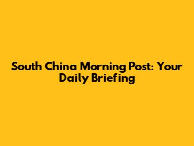 South China Morning Post: Your Daily Briefing