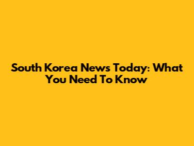 South Korea News Today: What You Need To Know