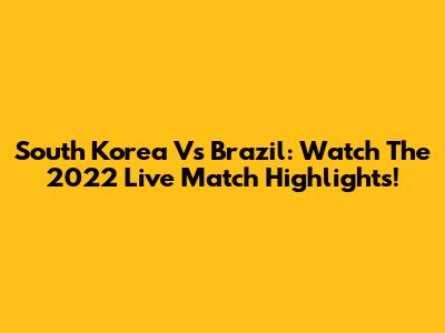 South Korea Vs Brazil: Watch The 2022 Live Match Highlights!
