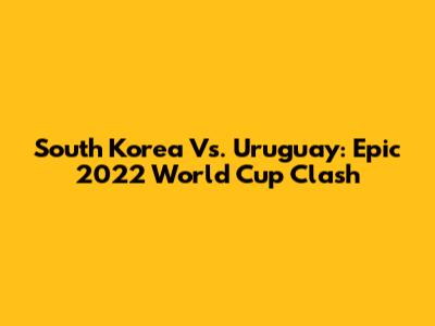 South Korea Vs. Uruguay: Epic 2022 World Cup Clash
