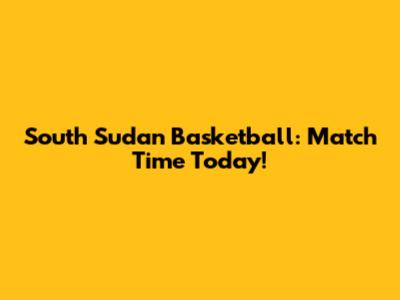 South Sudan Basketball: Match Time Today!