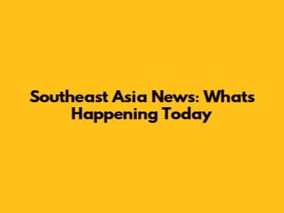 Southeast Asia News: What's Happening Today