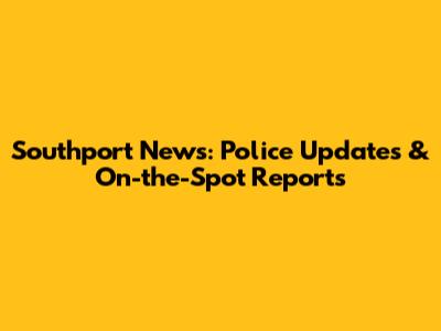 Southport News: Police Updates & On-the-Spot Reports