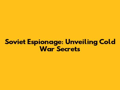 Soviet Espionage: Unveiling Cold War Secrets