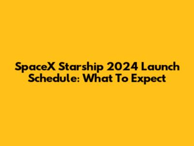 SpaceX Starship 2024 Launch Schedule: What To Expect