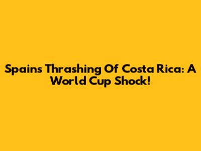 Spain's Thrashing Of Costa Rica: A World Cup Shock!